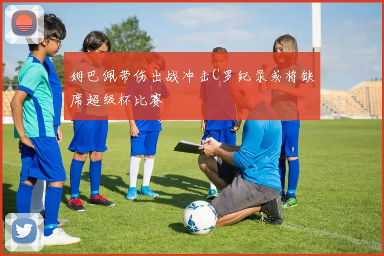 姆巴佩带伤出战冲击C罗纪录或将缺席超级杯比赛