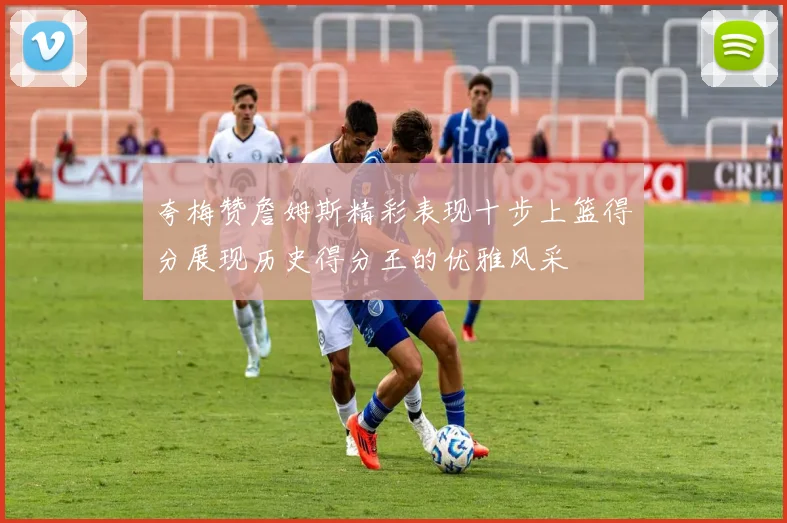 夸梅赞詹姆斯精彩表现十步上篮得分展现历史得分王的优雅风采