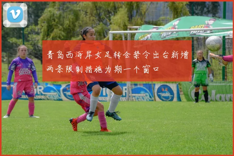 青岛西海岸女足转会禁令出台新增两条限制措施为期一个窗口