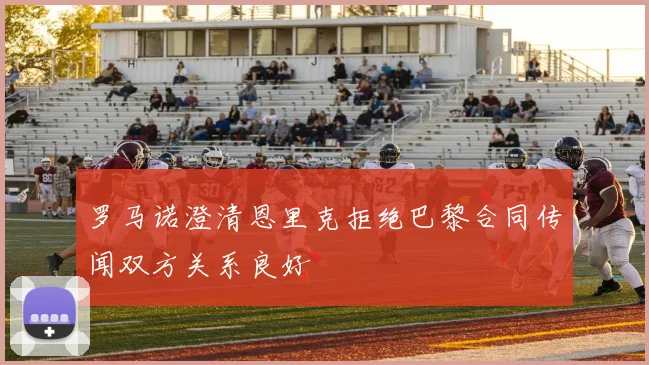 罗马诺澄清恩里克拒绝巴黎合同传闻双方关系良好