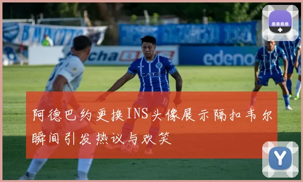 阿德巴约更换INS头像展示隔扣韦尔瞬间引发热议与欢笑