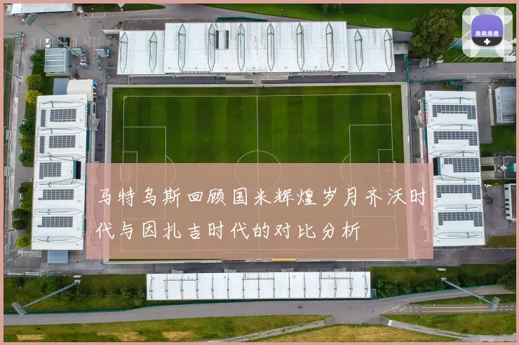 马特乌斯回顾国米辉煌岁月齐沃时代与因扎吉时代的对比分析
