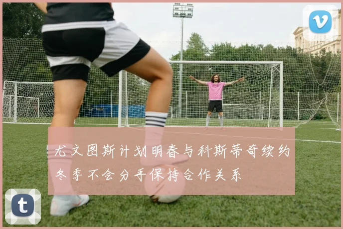 尤文图斯计划明春与科斯蒂奇续约冬季不会分手保持合作关系