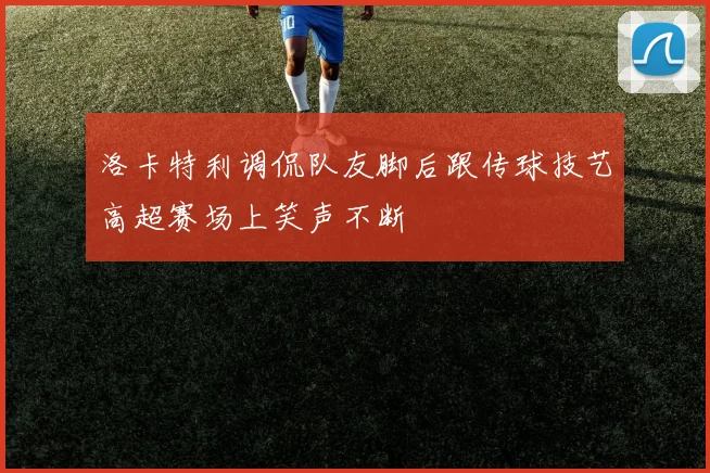 洛卡特利调侃队友脚后跟传球技艺高超赛场上笑声不断