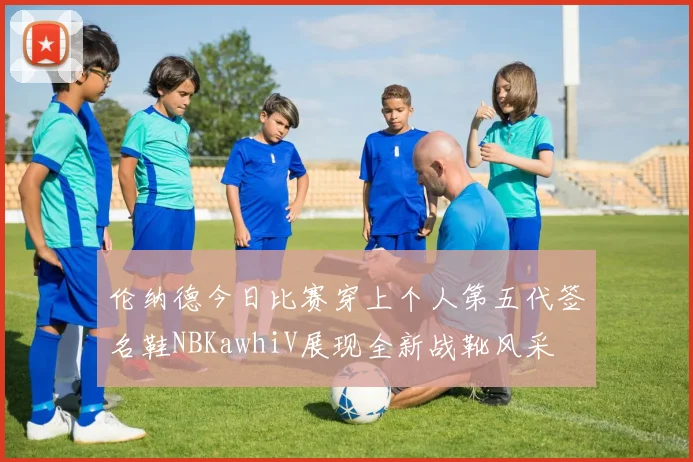 伦纳德今日比赛穿上个人第五代签名鞋NBKawhiV展现全新战靴风采