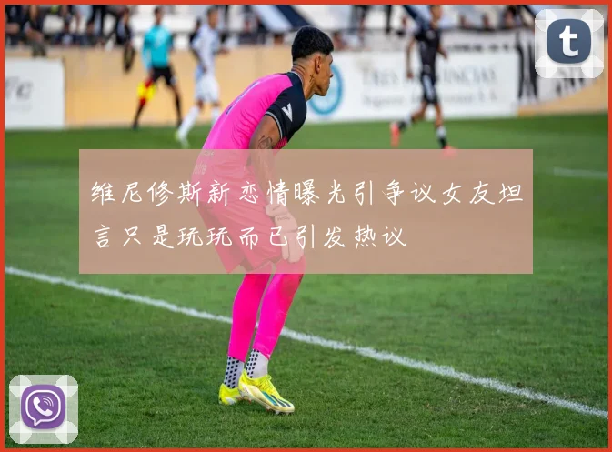 维尼修斯新恋情曝光引争议女友坦言只是玩玩而已引发热议