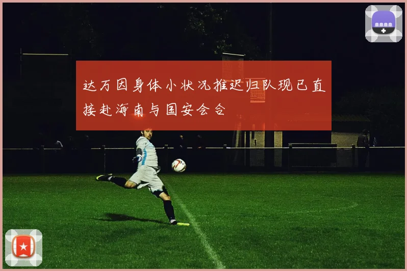 达万因身体小状况推迟归队现已直接赴海南与国安会合