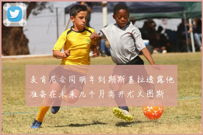 麦肯尼合同明年到期斯基拉透露他准备在未来几个月离开尤文图斯
