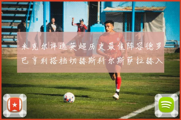 米克尔评选英超历史最佳阵容德罗巴亨利搭档切赫斯科尔斯萨拉赫入选