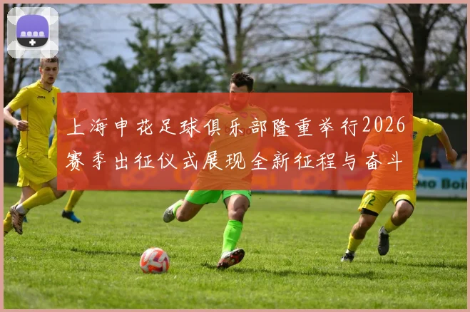 上海申花足球俱乐部隆重举行2026赛季出征仪式展现全新征程与奋斗目标