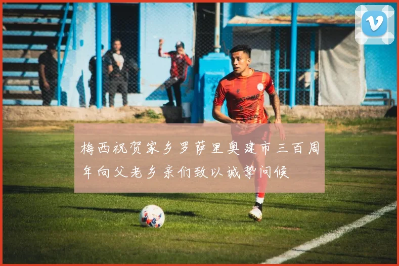 梅西祝贺家乡罗萨里奥建市三百周年向父老乡亲们致以诚挚问候