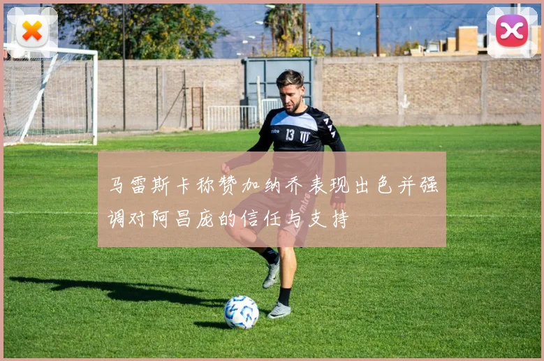 马雷斯卡称赞加纳乔表现出色并强调对阿昌庞的信任与支持