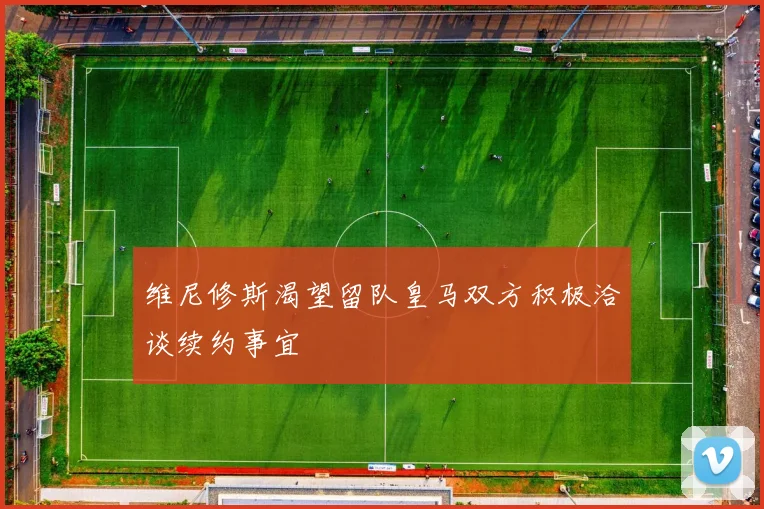 维尼修斯渴望留队皇马双方积极洽谈续约事宜