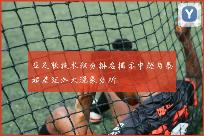 亚足联技术积分排名揭示中超与泰超差距加大现象分析