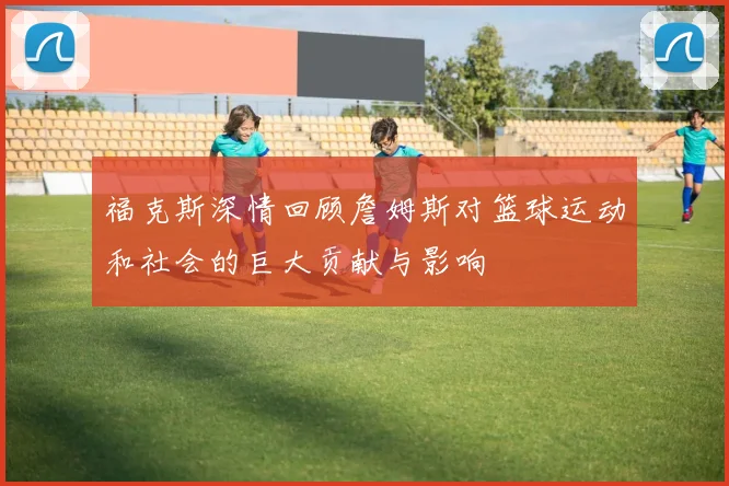 福克斯深情回顾詹姆斯对篮球运动和社会的巨大贡献与影响