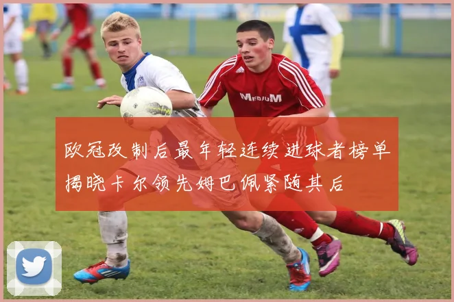 欧冠改制后最年轻连续进球者榜单揭晓卡尔领先姆巴佩紧随其后