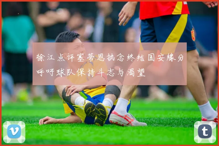 徐江点评塞蒂恩执念终结国安缘分呼吁球队保持斗志与渴望