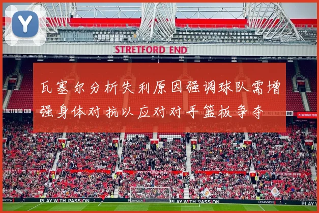 瓦塞尔分析失利原因强调球队需增强身体对抗以应对对手篮板争夺