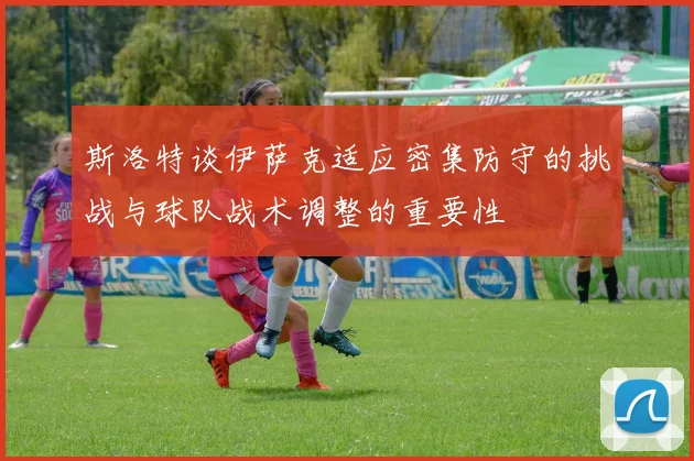 斯洛特谈伊萨克适应密集防守的挑战与球队战术调整的重要性