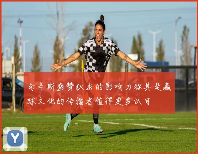 考辛斯盛赞狄龙的影响力称其是赢球文化的传播者值得更多认可
