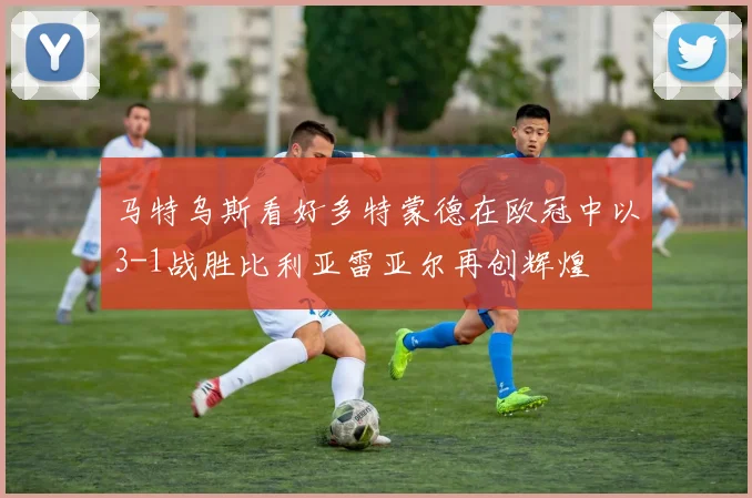 马特乌斯看好多特蒙德在欧冠中以3-1战胜比利亚雷亚尔再创辉煌