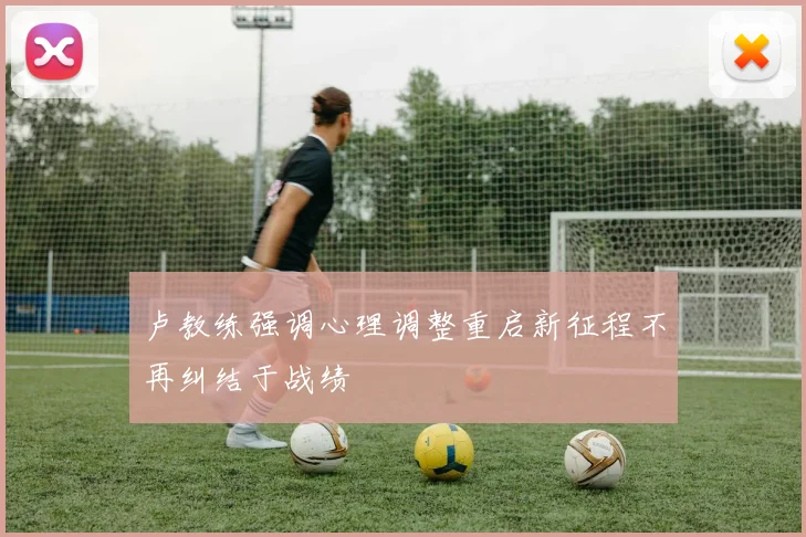 卢教练强调心理调整重启新征程不再纠结于战绩