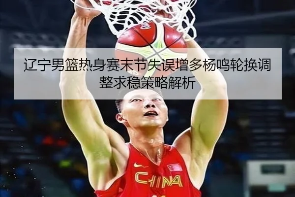 辽宁男篮热身赛末节失误增多杨鸣轮换调整求稳策略解析